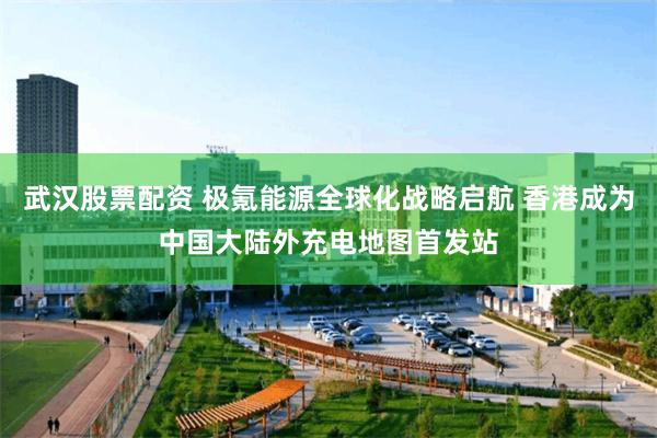 武汉股票配资 极氪能源全球化战略启航 香港成为中国大陆外充电地图首发站
