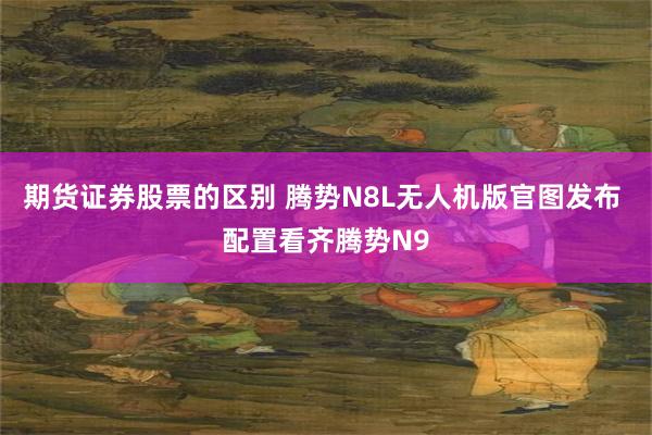 期货证券股票的区别 腾势N8L无人机版官图发布 配置看齐腾势N9