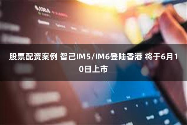 股票配资案例 智己IM5/IM6登陆香港 将于6月10日上市