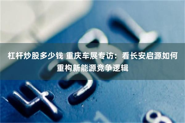 杠杆炒股多少钱 重庆车展专访：看长安启源如何重构新能源竞争逻辑