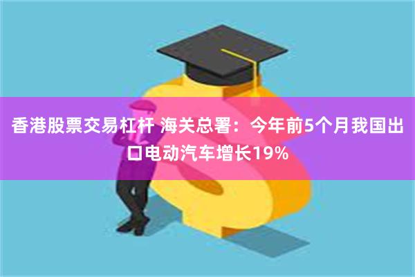 香港股票交易杠杆 海关总署：今年前5个月我国出口电动汽车增长19%