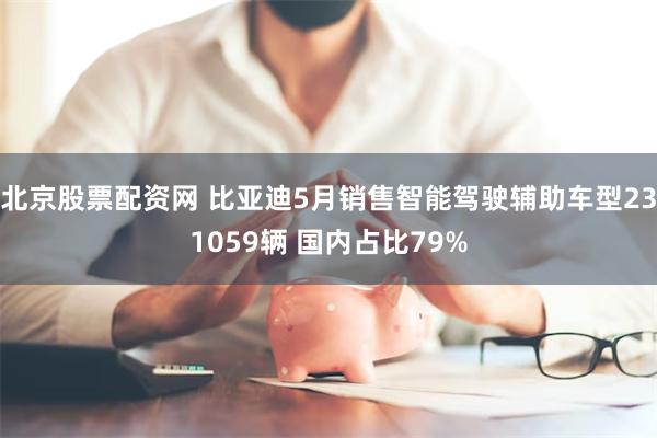 北京股票配资网 比亚迪5月销售智能驾驶辅助车型231059辆 国内占比79%