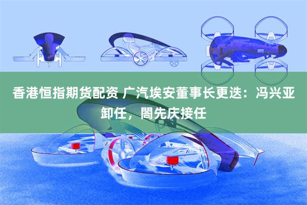 香港恒指期货配资 广汽埃安董事长更迭：冯兴亚卸任，閤先庆接任