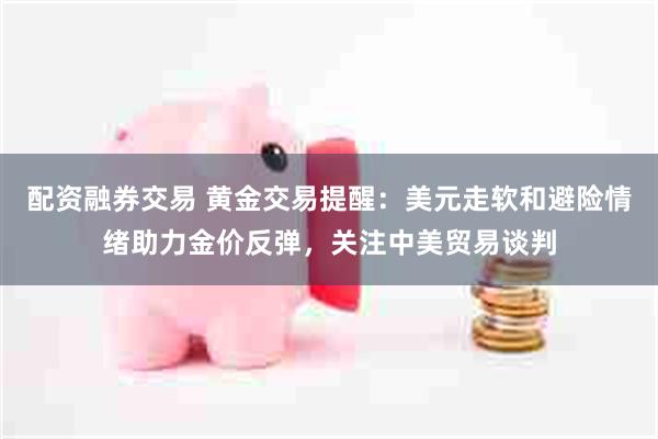 配资融券交易 黄金交易提醒：美元走软和避险情绪助力金价反弹，关注中美贸易谈判