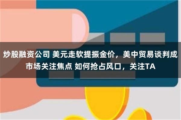 炒股融资公司 美元走软提振金价，美中贸易谈判成市场关注焦点 如何抢占风口，关注TA