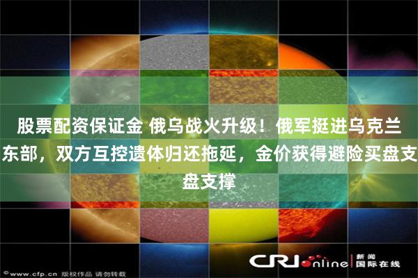 股票配资保证金 俄乌战火升级！俄军挺进乌克兰中东部，双方互控遗体归还拖延，金价获得避险买盘支撑