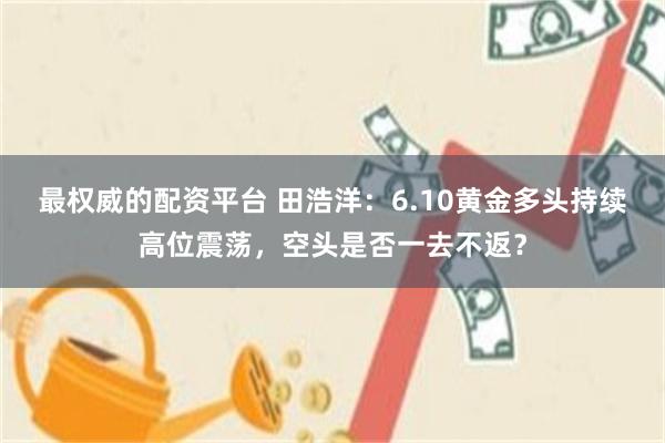 最权威的配资平台 田浩洋：6.10黄金多头持续高位震荡，空头是否一去不返？