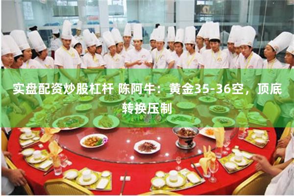 实盘配资炒股杠杆 陈阿牛：黄金35-36空，顶底转换压制