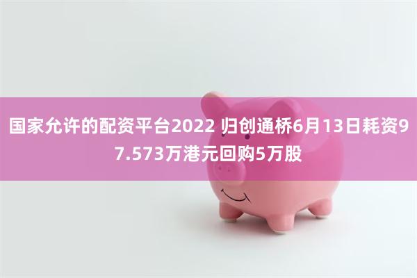 国家允许的配资平台2022 归创通桥6月13日耗资97.573万港元回购5万股