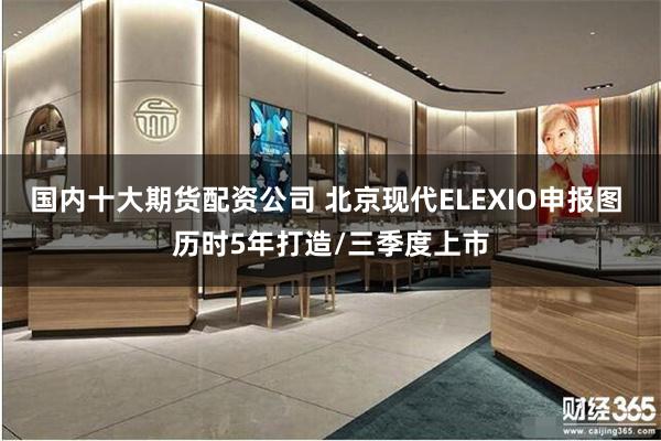 国内十大期货配资公司 北京现代ELEXIO申报图 历时5年打造/三季度上市