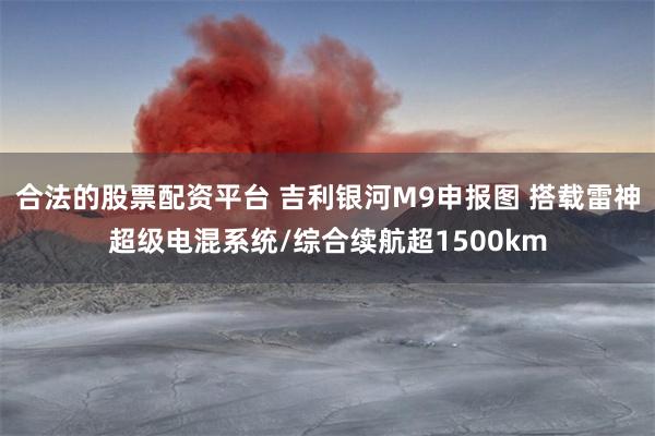 合法的股票配资平台 吉利银河M9申报图 搭载雷神超级电混系统/综合续航超1500km