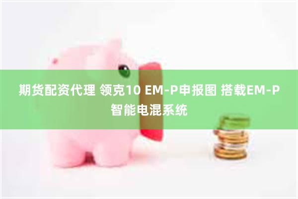 期货配资代理 领克10 EM-P申报图 搭载EM-P智能电混系统