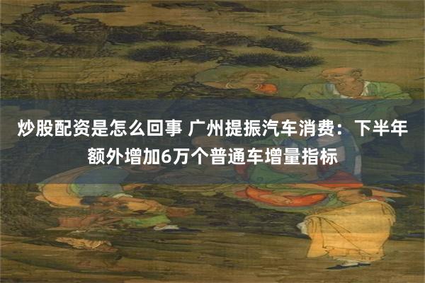 炒股配资是怎么回事 广州提振汽车消费：下半年额外增加6万个普通车增量指标