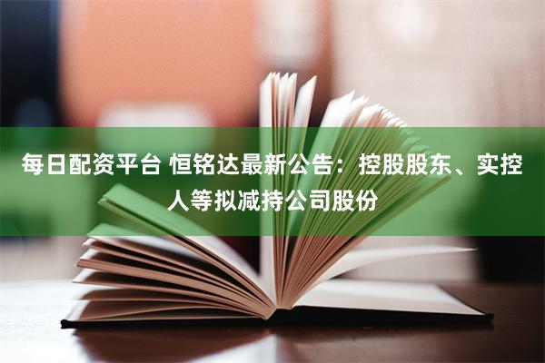 每日配资平台 恒铭达最新公告：控股股东、实控人等拟减持公司股份
