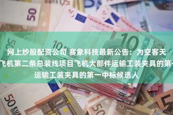 网上炒股配资公司 赛象科技最新公告：为空客天津A320系列飞机第二条总装线项目飞机大部件运输工装夹具的第一中标候选人