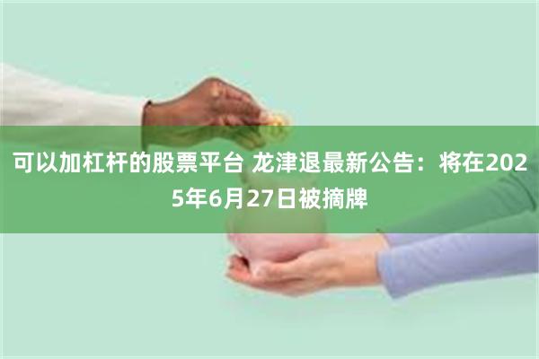 可以加杠杆的股票平台 龙津退最新公告：将在2025年6月27日被摘牌