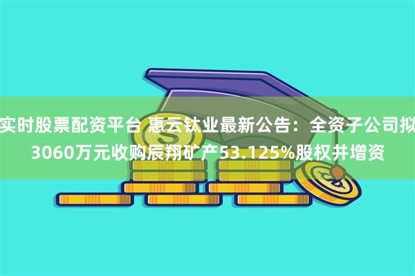 实时股票配资平台 惠云钛业最新公告：全资子公司拟3060万元收购辰翔矿产53.125%股权并增资