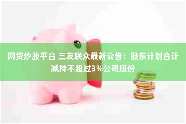 网贷炒股平台 三友联众最新公告：股东计划合计减持不超过3%公司股份