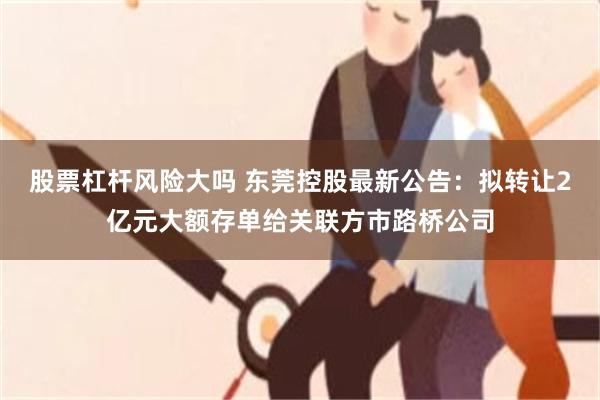 股票杠杆风险大吗 东莞控股最新公告：拟转让2亿元大额存单给关联方市路桥公司