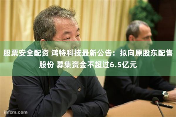 股票安全配资 鸿特科技最新公告：拟向原股东配售股份 募集资金不超过6.5亿元
