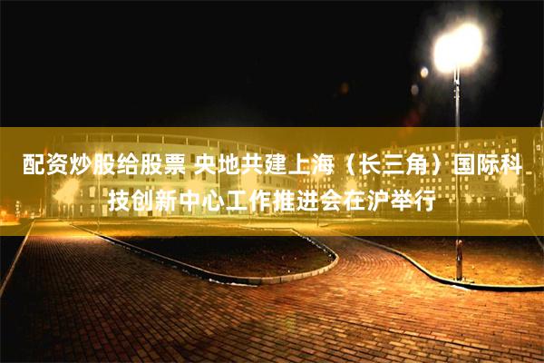 配资炒股给股票 央地共建上海（长三角）国际科技创新中心工作推进会在沪举行