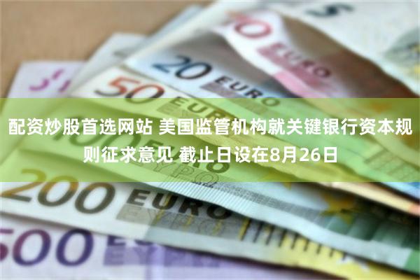 配资炒股首选网站 美国监管机构就关键银行资本规则征求意见 截止日设在8月26日