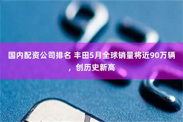 国内配资公司排名 丰田5月全球销量将近90万辆，创历史新高