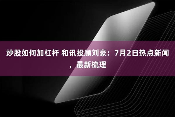 炒股如何加杠杆 和讯投顾刘豪：7月2日热点新闻，最新梳理