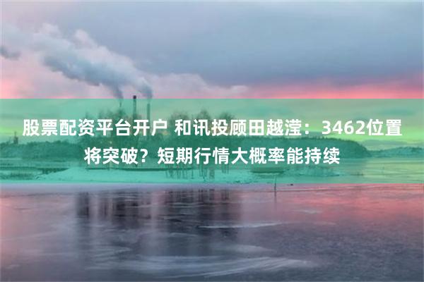 股票配资平台开户 和讯投顾田越滢：3462位置将突破？短期行情大概率能持续