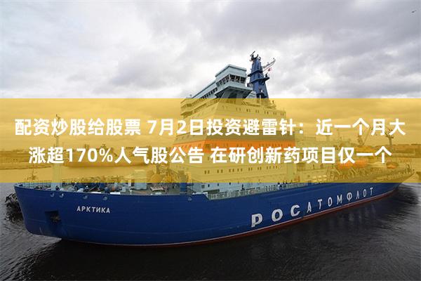 配资炒股给股票 7月2日投资避雷针：近一个月大涨超170%人气股公告 在研创新药项目仅一个