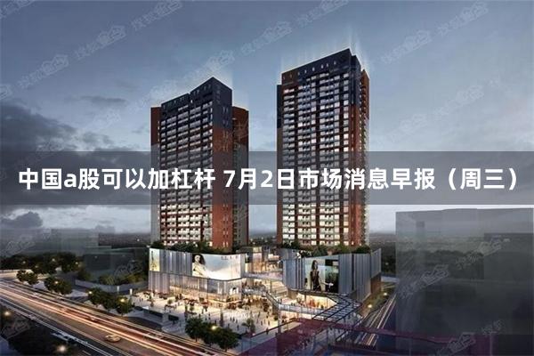 中国a股可以加杠杆 7月2日市场消息早报（周三）