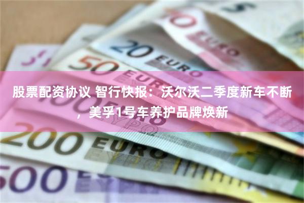 股票配资协议 智行快报：沃尔沃二季度新车不断，美孚1号车养护品牌焕新