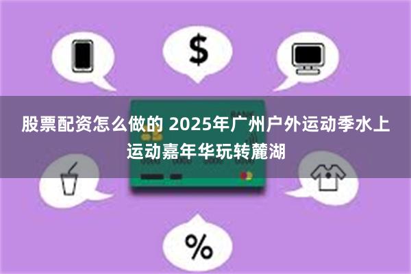 股票配资怎么做的 2025年广州户外运动季水上运动嘉年华玩转麓湖