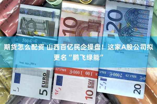 期货怎么配资 山西百亿民企操盘！这家A股公司拟更名“鹏飞绿能”