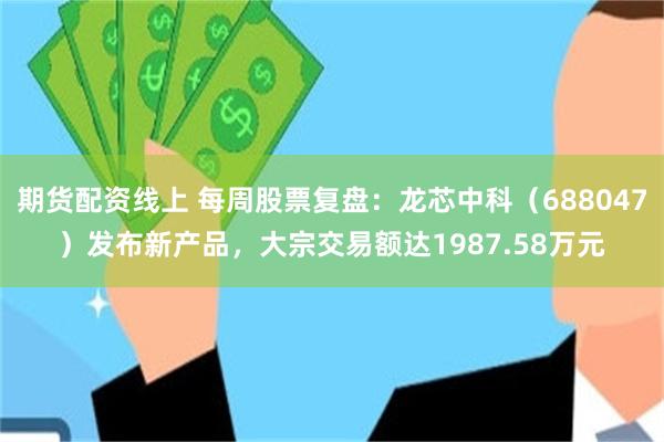 期货配资线上 每周股票复盘：龙芯中科（688047）发布新产品，大宗交易额达1987.58万元