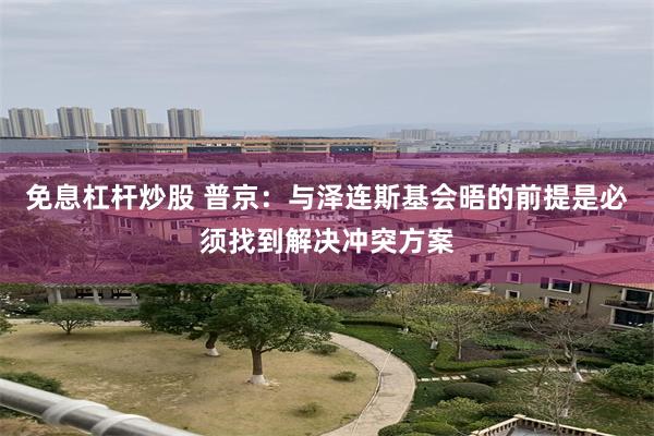 免息杠杆炒股 普京：与泽连斯基会晤的前提是必须找到解决冲突方案