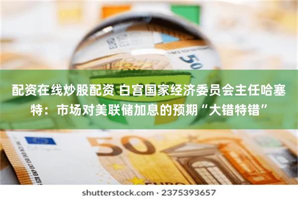 配资在线炒股配资 白宫国家经济委员会主任哈塞特：市场对美联储加息的预期“大错特错”