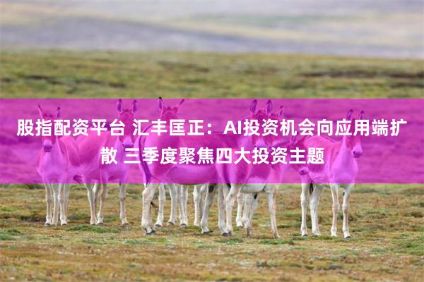 股指配资平台 汇丰匡正：AI投资机会向应用端扩散 三季度聚焦四大投资主题