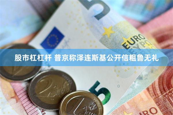 股市杠杠杆 普京称泽连斯基公开信粗鲁无礼