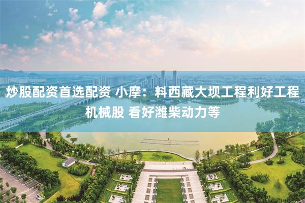 炒股配资首选配资 小摩：料西藏大坝工程利好工程机械股 看好潍柴动力等