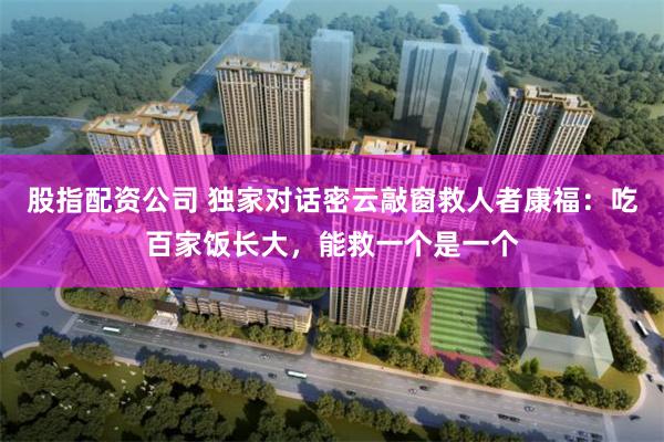 股指配资公司 独家对话密云敲窗救人者康福：吃百家饭长大，能救一个是一个