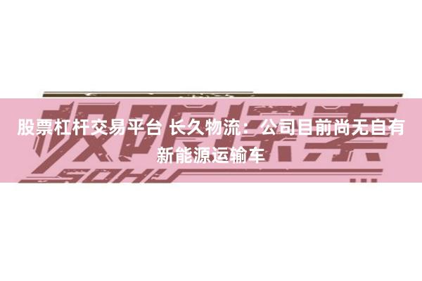 股票杠杆交易平台 长久物流：公司目前尚无自有新能源运输车