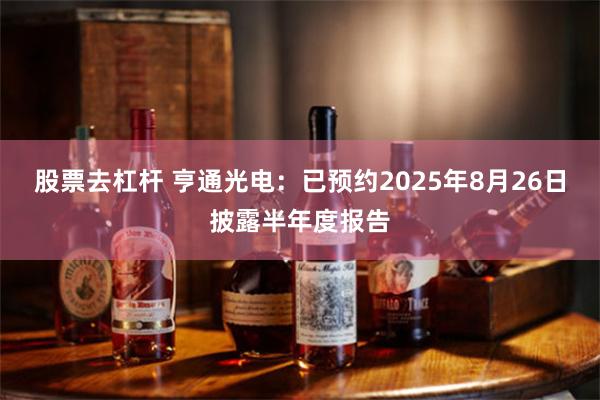 股票去杠杆 亨通光电：已预约2025年8月26日披露半年度报告