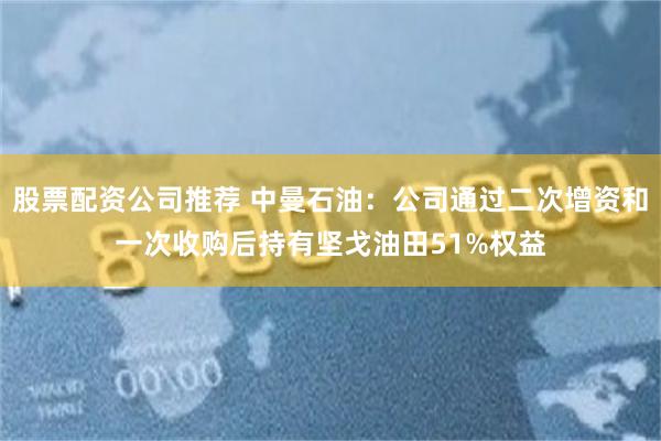 股票配资公司推荐 中曼石油：公司通过二次增资和一次收购后持有坚戈油田51%权益