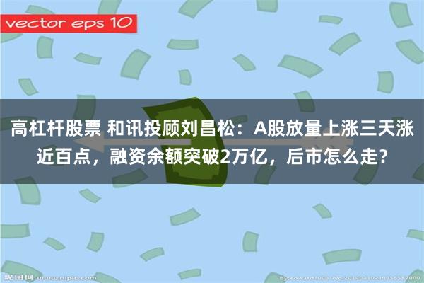 高杠杆股票 和讯投顾刘昌松：A股放量上涨三天涨近百点，融资余额突破2万亿，后市怎么走？