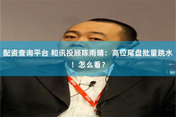配资查询平台 和讯投顾陈雨晴:高位尾盘批量跳水!怎么看?