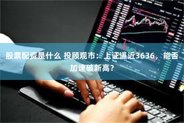 股票配资是什么 投顾观市：上证逼近3636，能否加速破新高？