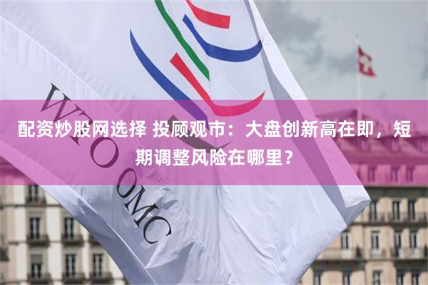 配资炒股网选择 投顾观市：大盘创新高在即，短期调整风险在哪里？