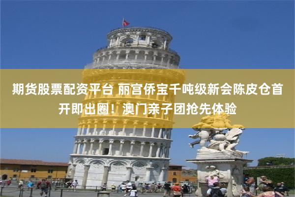 期货股票配资平台 丽宫侨宝千吨级新会陈皮仓首开即出圈！澳门亲子团抢先体验