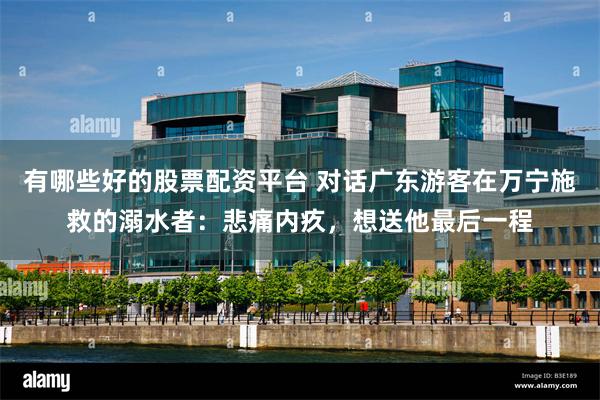 有哪些好的股票配资平台 对话广东游客在万宁施救的溺水者：悲痛内疚，想送他最后一程